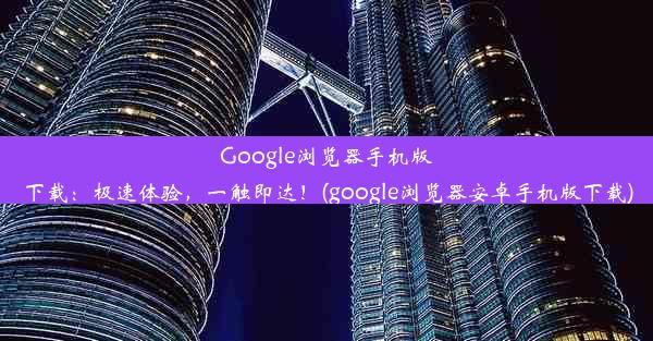 Google浏览器手机版下载：极速体验，一触即达！(google浏览器安卓手机版下载)