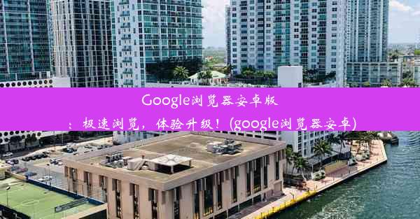 Google浏览器安卓版：极速浏览，体验升级！(google浏览器安卓)