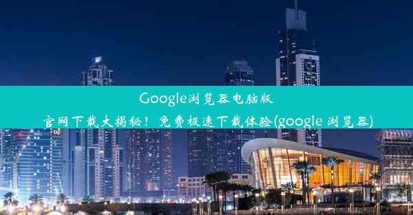 Google浏览器电脑版官网下载大揭秘！免费极速下载体验(google 浏览器)