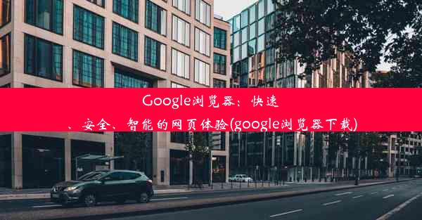 Google浏览器：快速、安全、智能的网页体验(google浏览器下载)