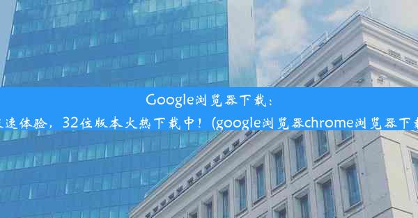 Google浏览器下载：极速体验，32位版本火热下载中！(google浏览器chrome浏览器下载)