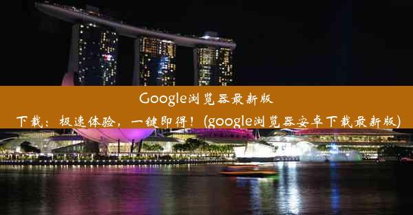 Google浏览器最新版下载：极速体验，一键即得！(google浏览器安卓下载最新版)