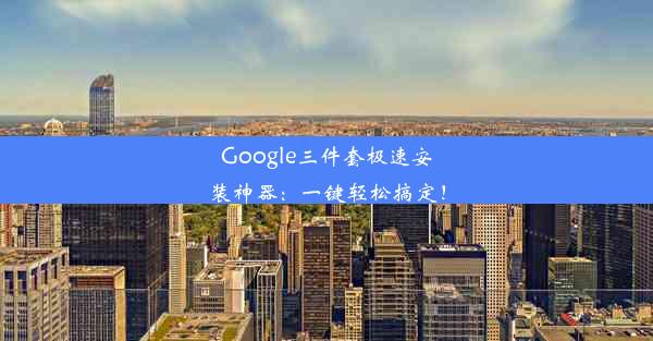 Google三件套极速安装神器：一键轻松搞定！