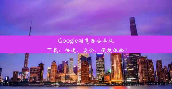 Google浏览器安卓版下载：快速、安全、便捷体验！