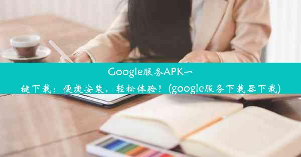 Google服务APK一键下载：便捷安装，轻松体验！(google服务下载器下载)