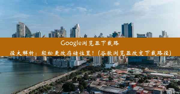 Google浏览器下载路径大解析：轻松更改存储位置！(谷歌浏览器改变下载路径)