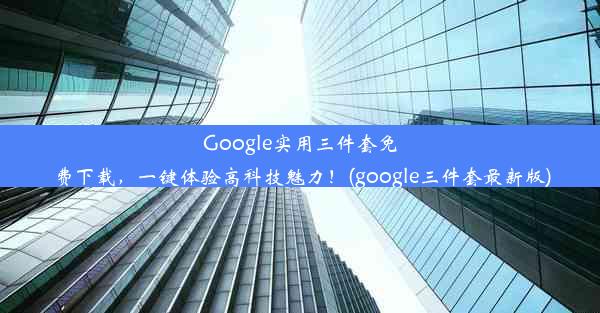 Google实用三件套免费下载，一键体验高科技魅力！(google三件套最新版)