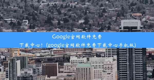 Google官网软件免费下载中心！(google官网软件免费下载中心手机版)