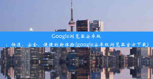 Google浏览器安卓版：快速、安全、便捷的新体验(google安卓版浏览器官方下载)