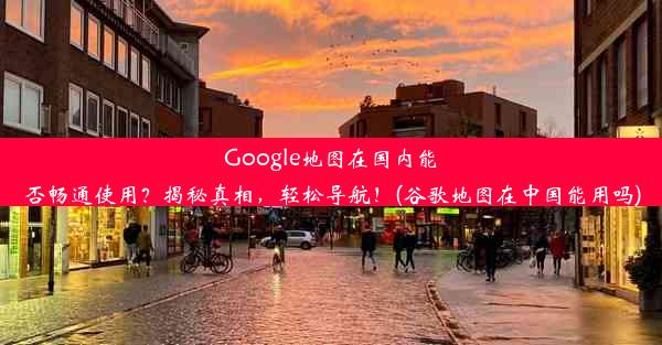 Google地图在国内能否畅通使用？揭秘真相，轻松导航！(谷歌地图在中国能用吗)