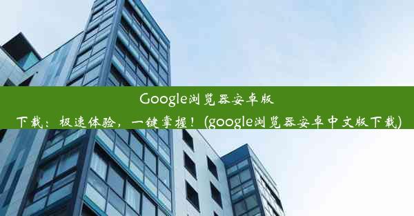 Google浏览器安卓版下载：极速体验，一键掌握！(google浏览器安卓中文版下载)