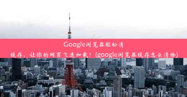 Google浏览器轻松清缓存，让你的网页飞速加载！(google浏览器缓存怎么清除)