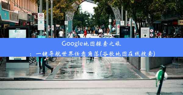 Google地图探索之旅：一键导航世界任意角落(谷歌地图在线搜索)