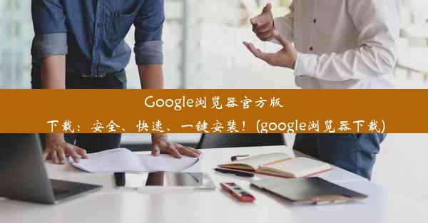 Google浏览器官方版下载：安全、快速、一键安装！(google浏览器下载)