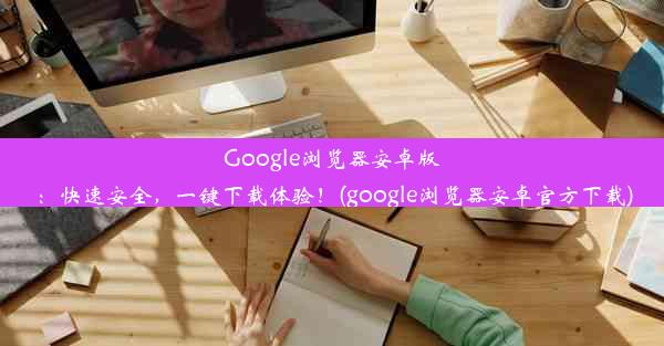 Google浏览器安卓版：快速安全，一键下载体验！(google浏览器安卓官方下载)