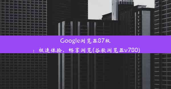 Google浏览器87版：极速体验，畅享浏览(谷歌浏览器v780)