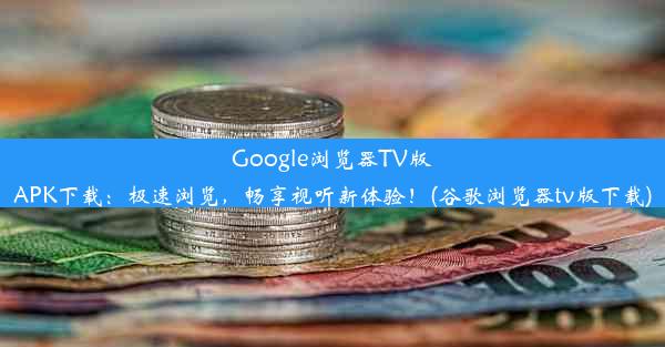 Google浏览器TV版APK下载：极速浏览，畅享视听新体验！(谷歌浏览器tv版下载)