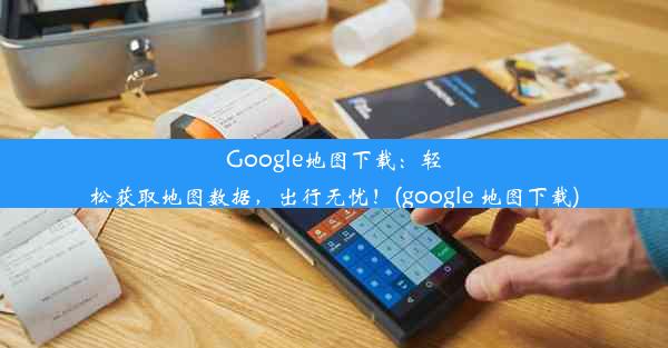 Google地图下载：轻松获取地图数据，出行无忧！(google 地图下载)