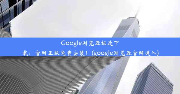 Google浏览器极速下载：官网正版免费安装！(google浏览器官网进入)