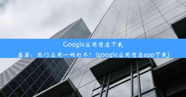 Google应用商店下载盛宴：热门应用一网打尽！(google应用商店app下载)