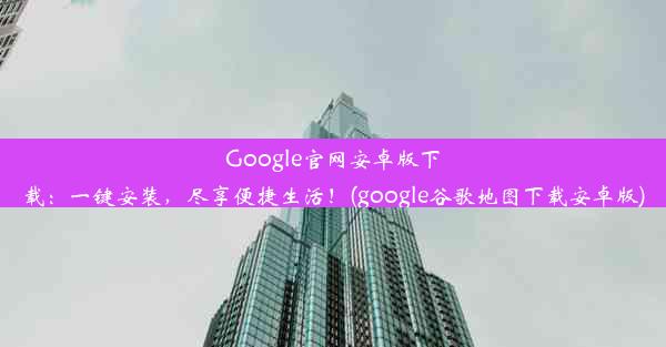 Google官网安卓版下载：一键安装，尽享便捷生活！(google谷歌地图下载安卓版)