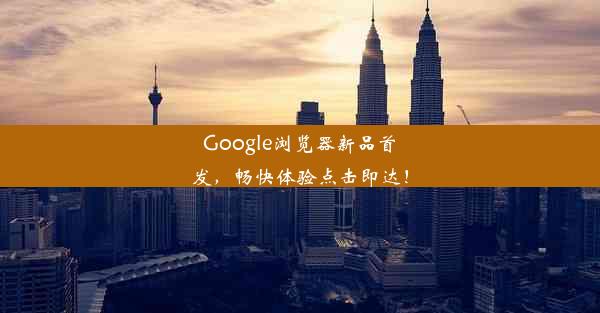 Google浏览器新品首发，畅快体验点击即达！