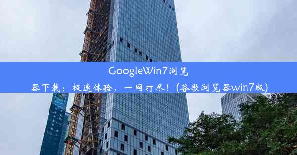 GoogleWin7浏览器下载：极速体验，一网打尽！(谷歌浏览器win7版)