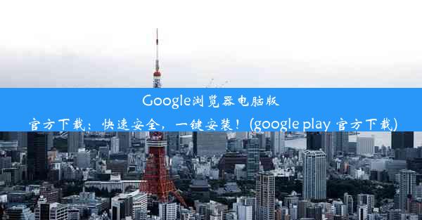 Google浏览器电脑版官方下载：快速安全，一键安装！(google play 官方下载)