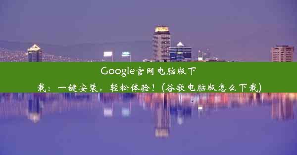 Google官网电脑版下载：一键安装，轻松体验！(谷歌电脑版怎么下载)