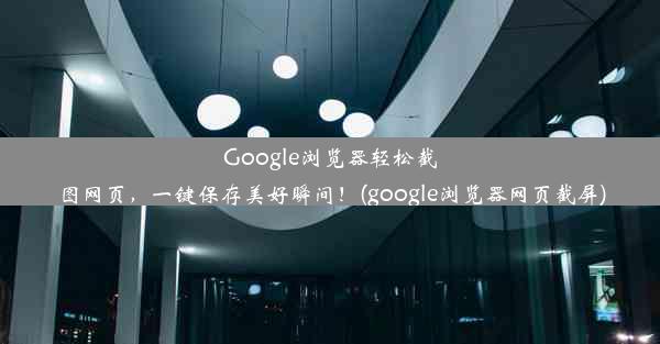 Google浏览器轻松截图网页，一键保存美好瞬间！(google浏览器网页截屏)