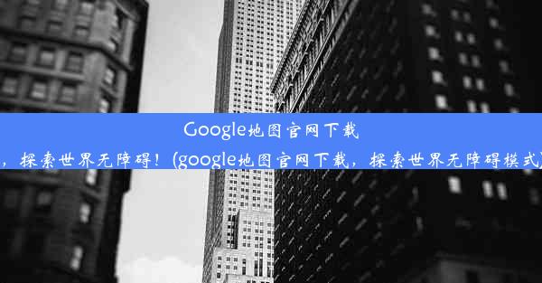 Google地图官网下载，探索世界无障碍！(google地图官网下载，探索世界无障碍模式)