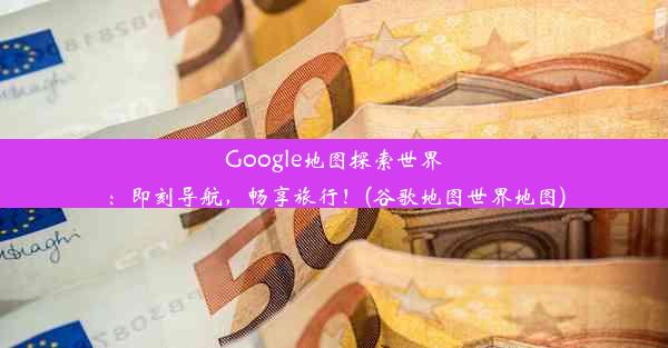 Google地图探索世界：即刻导航，畅享旅行！(谷歌地图世界地图)