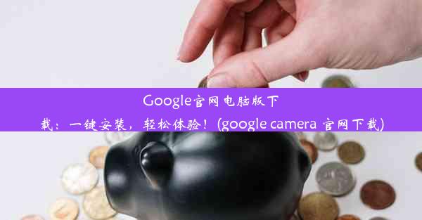 Google官网电脑版下载：一键安装，轻松体验！(google camera 官网下载)