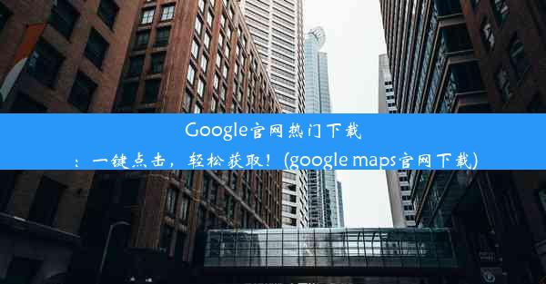 Google官网热门下载：一键点击，轻松获取！(google maps官网下载)