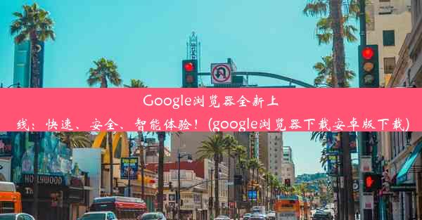 Google浏览器全新上线：快速、安全、智能体验！(google浏览器下载安卓版下载)