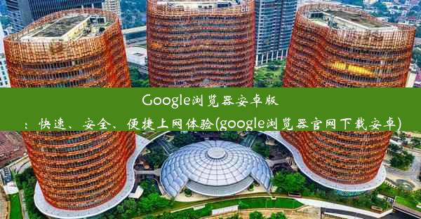 Google浏览器安卓版：快速、安全、便捷上网体验(google浏览器官网下载安卓)