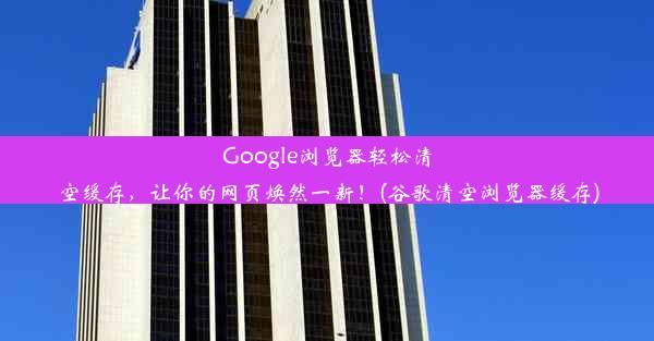 Google浏览器轻松清空缓存，让你的网页焕然一新！(谷歌清空浏览器缓存)