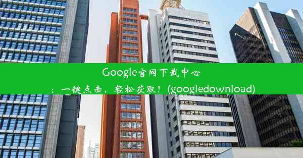 Google官网下载中心：一键点击，轻松获取！(googledownload)