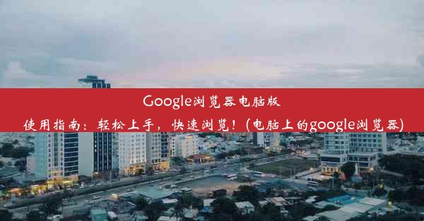 Google浏览器电脑版使用指南：轻松上手，快速浏览！(电脑上的google浏览器)