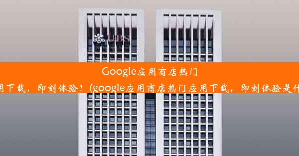 Google应用商店热门应用下载，即刻体验！(google应用商店热门应用下载，即刻体验是什么)