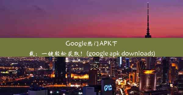 Google热门APK下载：一键轻松获取！(google apk downloads)