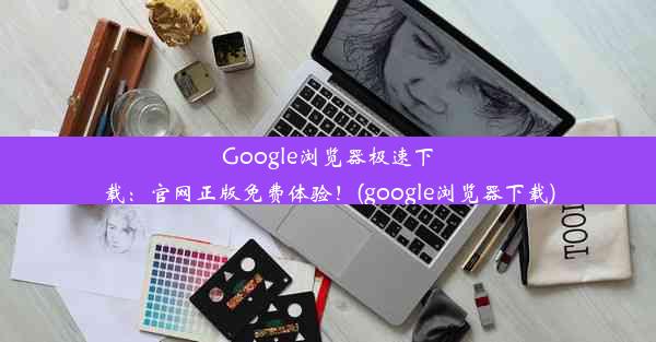 Google浏览器极速下载：官网正版免费体验！(google浏览器下载)