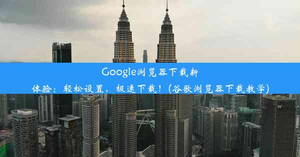 Google浏览器下载新体验：轻松设置，极速下载！(谷歌浏览器下载教学)