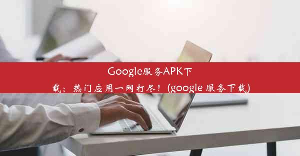 Google服务APK下载：热门应用一网打尽！(google 服务下载)