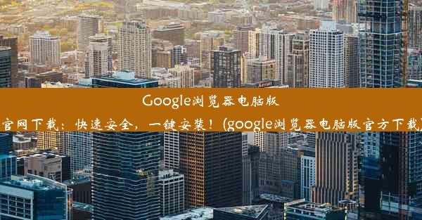 Google浏览器电脑版官网下载：快速安全，一键安装！(google浏览器电脑版官方下载)