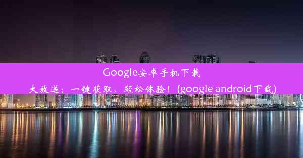 Google安卓手机下载大放送：一键获取，轻松体验！(google android下载)