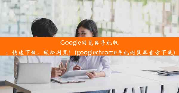 Google浏览器手机版：快速下载，轻松浏览！(googlechrome手机浏览器官方下载)