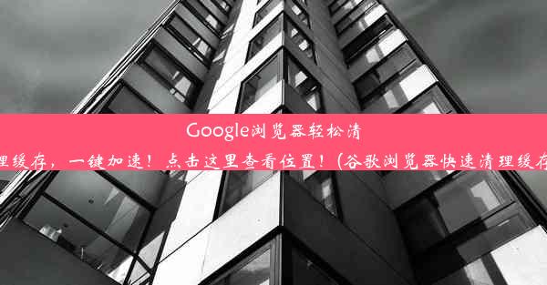 Google浏览器轻松清理缓存，一键加速！点击这里查看位置！(谷歌浏览器快速清理缓存)