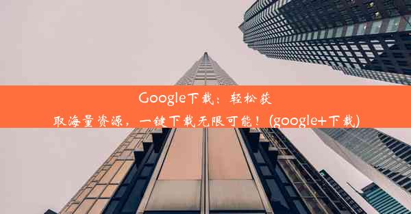 Google下载：轻松获取海量资源，一键下载无限可能！(google+下载)