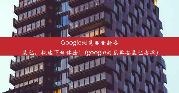 Google浏览器全新安装包，极速下载体验！(google浏览器安装包安卓)